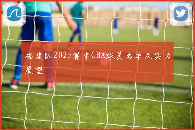 福建队2025赛季CBA球员名单及实力展望