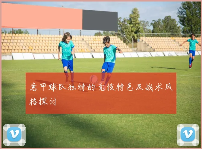 意甲球队独特的竞技特色及战术风格探讨