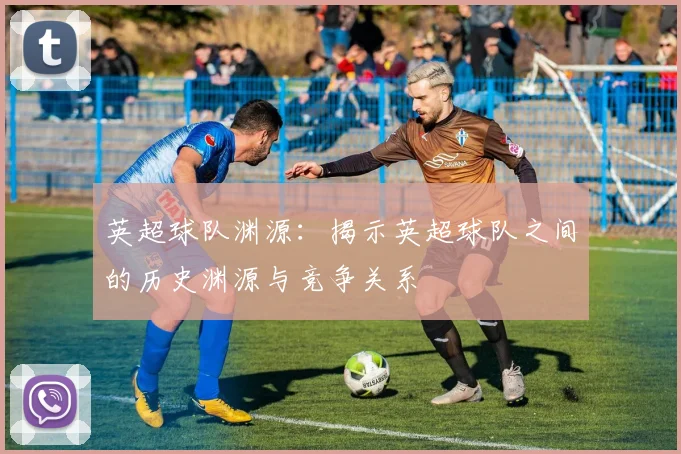 英超球队渊源：揭示英超球队之间的历史渊源与竞争关系