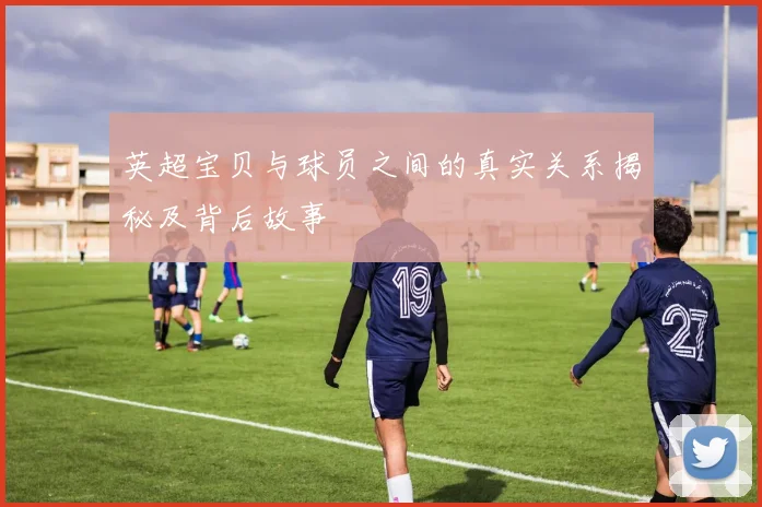 英超宝贝与球员之间的真实关系揭秘及背后故事