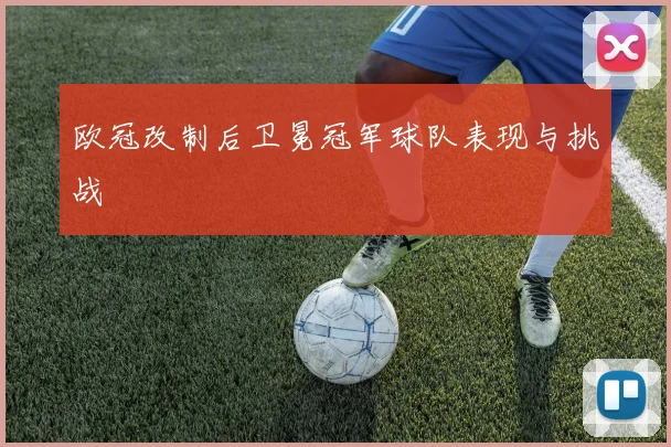 欧冠改制后卫冕冠军球队表现与挑战