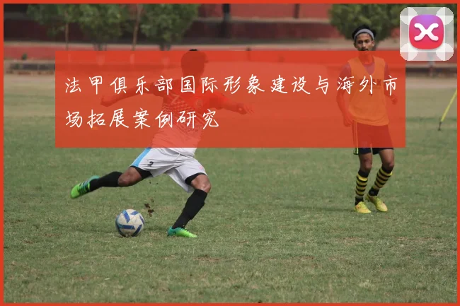 法甲俱乐部国际形象建设与海外市场拓展案例研究