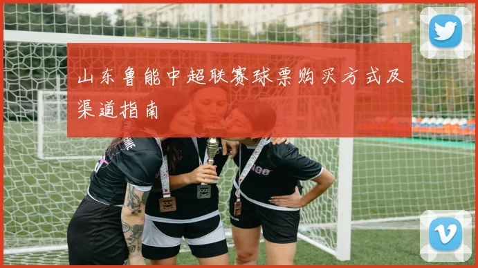 山东鲁能中超联赛球票购买方式及渠道指南