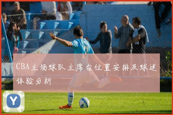 CBA主场球队主席台位置安排及球迷体验分析